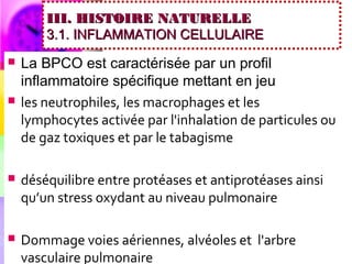 III. HISTOIRE NATURELLE
        3.1. INFLAMMATION CELLULAIRE
   La BPCO est caractérisée par un profil
    inflammatoire spécifique mettant en jeu
   les neutrophiles, les macrophages et les
    lymphocytes activée par l'inhalation de particules ou
    de gaz toxiques et par le tabagisme

   déséquilibre entre protéases et antiprotéases ainsi
    qu’un stress oxydant au niveau pulmonaire

   Dommage voies aériennes, alvéoles et l'arbre
    vasculaire pulmonaire
 