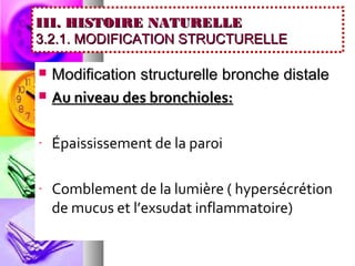 III. HISTOIRE NATURELLE
3.2.1. MODIFICATION STRUCTURELLE

   Modification structurelle bronche distale
   Au niveau des bronchioles:

-   Épaississement de la paroi

-   Comblement de la lumière ( hypersécrétion
    de mucus et l’exsudat inflammatoire)
 
