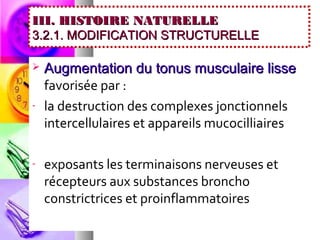 III. HISTOIRE NATURELLE
3.2.1. MODIFICATION STRUCTURELLE

   Augmentation du tonus musculaire lisse
    favorisée par :
-   la destruction des complexes jonctionnels
    intercellulaires et appareils mucocilliaires

-   exposants les terminaisons nerveuses et
    récepteurs aux substances broncho
    constrictrices et proinflammatoires
 