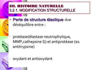 III. HISTOIRE NATURELLE
3.2.1. MODIFICATION STRUCTURELLE

   Perte de structure élastique due
    déséquilibre entre :

-   protéase(élastase neutrophylique,
    MMP,cathepsine G) et antiprotéase (α1
    antitrypsine)

-   oxydant et antioxydant
 