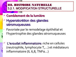 III. HISTOIRE NATURELLE
    3.2.1. MODIFICATION STRUCTURELLE

 Comblement de la lumière
 Hypersécrétion des glandes
  séromuqueuses
- Favorisée par le remodelage épithélial et
  l’hypertrophie des glandes séromuqueuses

    L’exsudat inflammatoire: riche en cellules
    (neutrophile, lymphocyte T,…) et médiateurs
    inflammatoire (IL 6,8, TNFα…)
 