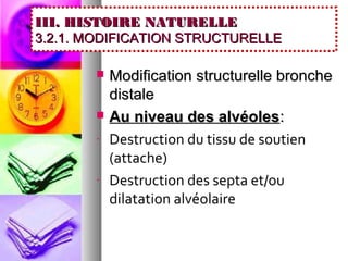 III. HISTOIRE NATURELLE
3.2.1. MODIFICATION STRUCTURELLE

          Modification structurelle bronche
           distale
          Au niveau des alvéoles:
       -   Destruction du tissu de soutien
           (attache)
       -   Destruction des septa et/ou
           dilatation alvéolaire
 