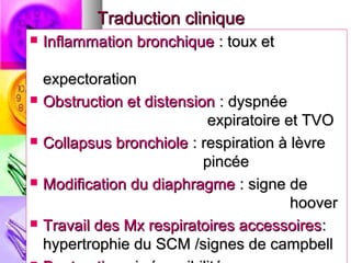 Traduction clinique
   Inflammation bronchique : toux et

    expectoration
   Obstruction et distension : dyspnée
                            expiratoire et TVO
   Collapsus bronchiole : respiration à lèvre
                            pincée
   Modification du diaphragme : signe de
                                         hoover
   Travail des Mx respiratoires accessoires :
    hypertrophie du SCM /signes de campbell
 