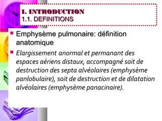 I. INTRODUCTION
     1.1. DEFINITIONS

   Emphysème pulmonaire: définition
    anatomique
   Elargissement anormal et permanant des
    espaces aériens distaux, accompagné soit de
    destruction des septa alvéolaires (emphysème
    panlobulaire), soit de destruction et de dilatation
    alvéolaires (emphysème panacinaire).
 