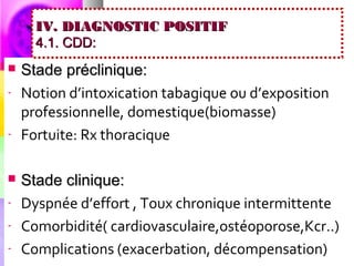 IV. DIAGNOSTIC POSITIF
      4.1. CDD:
   Stade préclinique:
-   Notion d’intoxication tabagique ou d’exposition
    professionnelle, domestique(biomasse)
-   Fortuite: Rx thoracique

   Stade clinique:
-   Dyspnée d’effort , Toux chronique intermittente
-   Comorbidité( cardiovasculaire,ostéoporose,Kcr..)
-   Complications (exacerbation, décompensation)
 