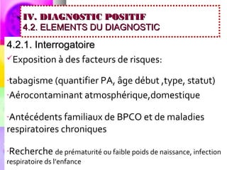 IV. DIAGNOSTIC POSITIF
     4.2. ELEMENTS DU DIAGNOSTIC

4.2.1. Interrogatoire
Exposition à des facteurs de risques:


-tabagisme (quantifier PA, âge début ,type, statut)

-Aérocontaminant atmosphérique,domestique


-Antécédents familiaux de BPCO et de maladies
respiratoires chroniques

-Recherche de prématurité ou faible poids de naissance, infection
respiratoire ds l’enfance
 