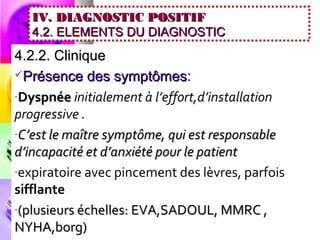 IV. DIAGNOSTIC POSITIF
   4.2. ELEMENTS DU DIAGNOSTIC
4.2.2. Clinique
Présence des symptômes :

-Dyspnée initialement à l’effort,d’installation
progressive .
-C’est le maître symptôme, qui est responsable
d’incapacité et d’anxiété pour le patient
-expiratoire avec pincement des lèvres, parfois
sifflante
-(plusieurs échelles: EVA,SADOUL, MMRC ,
NYHA,borg)
 