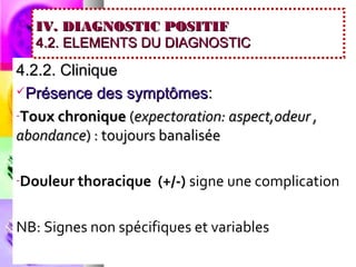 IV. DIAGNOSTIC POSITIF
   4.2. ELEMENTS DU DIAGNOSTIC

4.2.2. Clinique
Présence des symptômes :

-Toux chronique (expectoration: aspect,odeur ,
abondance) : toujours banalisée

-Douleur thoracique   (+/-) signe une complication

NB: Signes non spécifiques et variables
 
