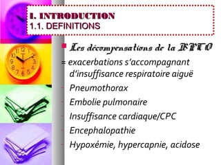 I. INTRODUCTION
1.1. DEFINITIONS

        Les décompensations de la BPCO
     = exacerbations s’accompagnant
       d’insuffisance respiratoire aiguë
     - Pneumothorax

     - Embolie pulmonaire

     - Insuffisance cardiaque/CPC

     - Encephalopathie

     - Hypoxémie, hypercapnie, acidose
 