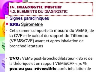IV. DIAGNOSTIC POSITIF
    4.2. ELEMENTS DU DIAGNOSTIC
   Signes paracliniques
   EFR: Spirométrie
-   Cet examen comporte la mesure du VEMS, de
    la CVF et le calcul du rapport de Tiffeneau
    (VEMS/CVF) avant et après inhalation de
    bronchodilatateurs

-   TVO : VEMS post-bronchodilatateur < 80 % de
    la théorique et un rapport VEMS/CVF < 70 %
    peu ou pas réversible après inhalation de
 
