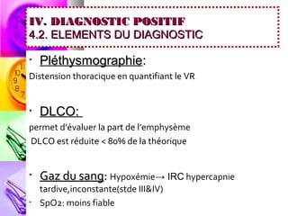 IV. DIAGNOSTIC POSITIF
4.2. ELEMENTS DU DIAGNOSTIC

•   Pléthysmographie:
Distension thoracique en quantifiant le VR


•   DLCO:
permet d’évaluer la part de l’emphysème
DLCO est réduite < 80% de la théorique


•   Gaz du sang: Hypoxémie→ IRC hypercapnie
    tardive,inconstante(stde III&IV)
•   SpO2: moins fiable
 