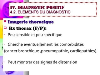 IV. DIAGNOSTIC POSITIF
     4.2. ELEMENTS DU DIAGNOSTIC

 Imagerie thoracique
 Rx thorax (F/P):

- Peu sensible et peu spécifique


- Cherche éventuellement les comorbidités
(cancer bronchique ,pneumopathie, cardiopathies)

-   Peut montrer des signes de distension
 
