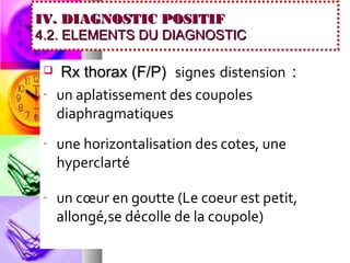 IV. DIAGNOSTIC POSITIF
4.2. ELEMENTS DU DIAGNOSTIC

     Rx thorax (F/P) signes distension :
 -   un aplatissement des coupoles
     diaphragmatiques
 -   une horizontalisation des cotes, une
     hyperclarté

 -   un cœur en goutte (Le coeur est petit,
     allongé,se décolle de la coupole)
 