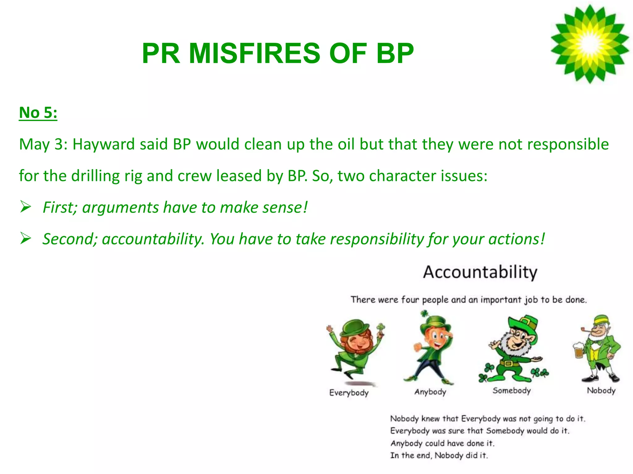 PR MISFIRES OF BP
No 5:
May 3: Hayward said BP would clean up the oil but that they were not responsible
for the drilling rig and crew leased by BP. So, two character issues:
 First; arguments have to make sense!
 Second; accountability. You have to take responsibility for your actions!
 