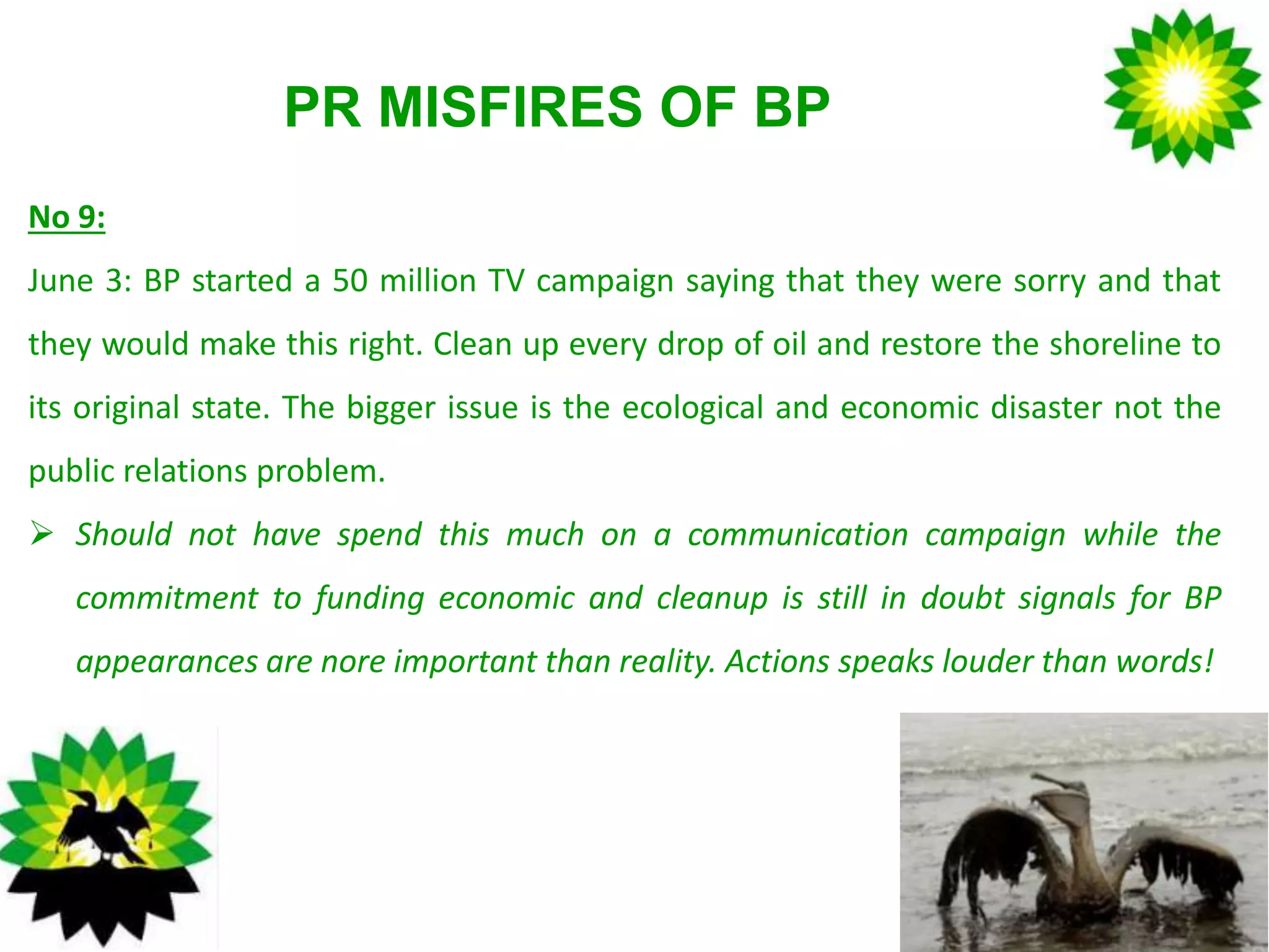 PR MISFIRES OF BP
No 9:
June 3: BP started a 50 million TV campaign saying that they were sorry and that
they would make this right. Clean up every drop of oil and restore the shoreline to
its original state. The bigger issue is the ecological and economic disaster not the
public relations problem.
 Should not have spend this much on a communication campaign while the
commitment to funding economic and cleanup is still in doubt signals for BP
appearances are nore important than reality. Actions speaks louder than words!
 