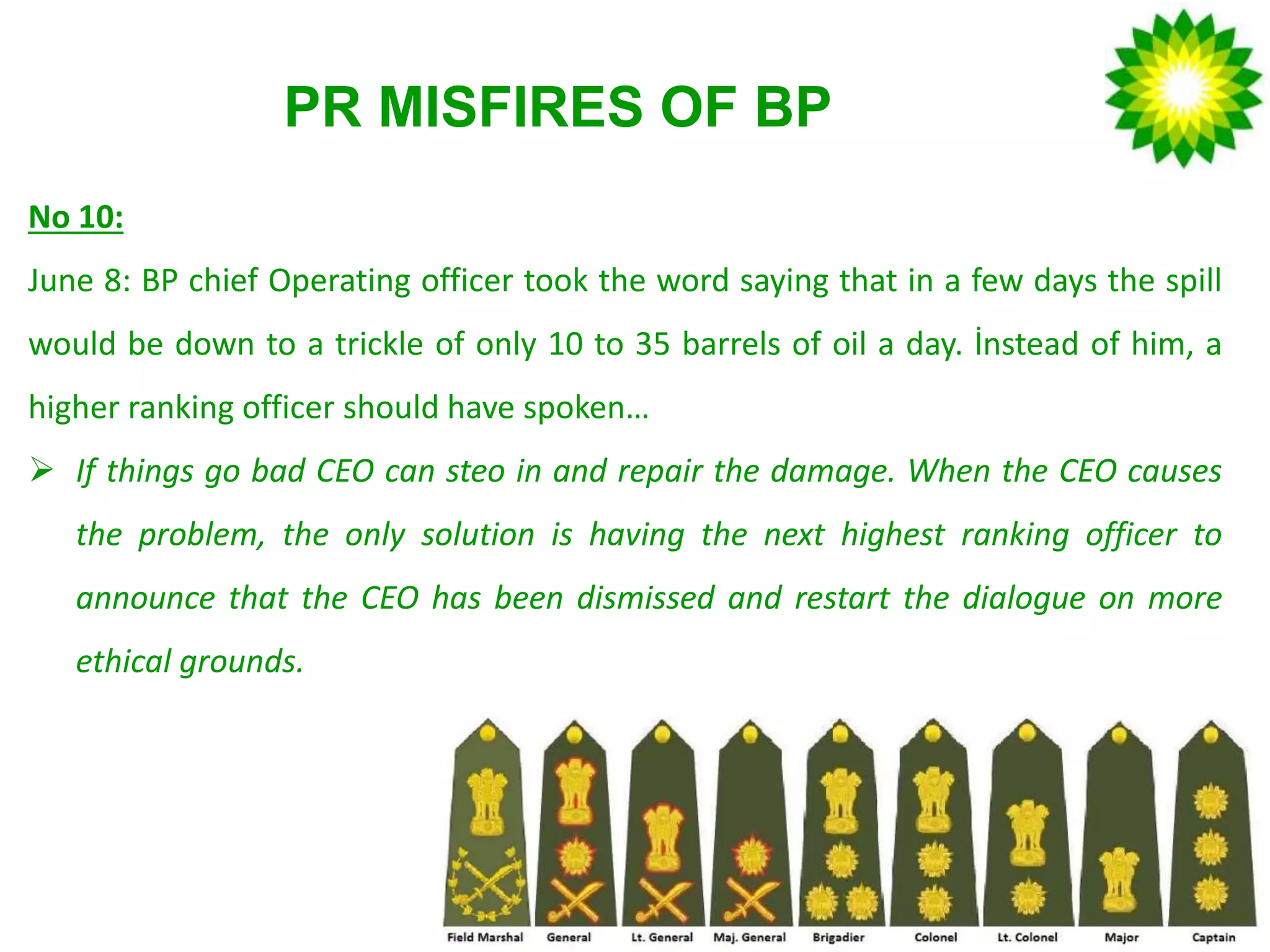 PR MISFIRES OF BP
No 10:
June 8: BP chief Operating officer took the word saying that in a few days the spill
would be down to a trickle of only 10 to 35 barrels of oil a day. İnstead of him, a
higher ranking officer should have spoken…
 If things go bad CEO can steo in and repair the damage. When the CEO causes
the problem, the only solution is having the next highest ranking officer to
announce that the CEO has been dismissed and restart the dialogue on more
ethical grounds.
 
