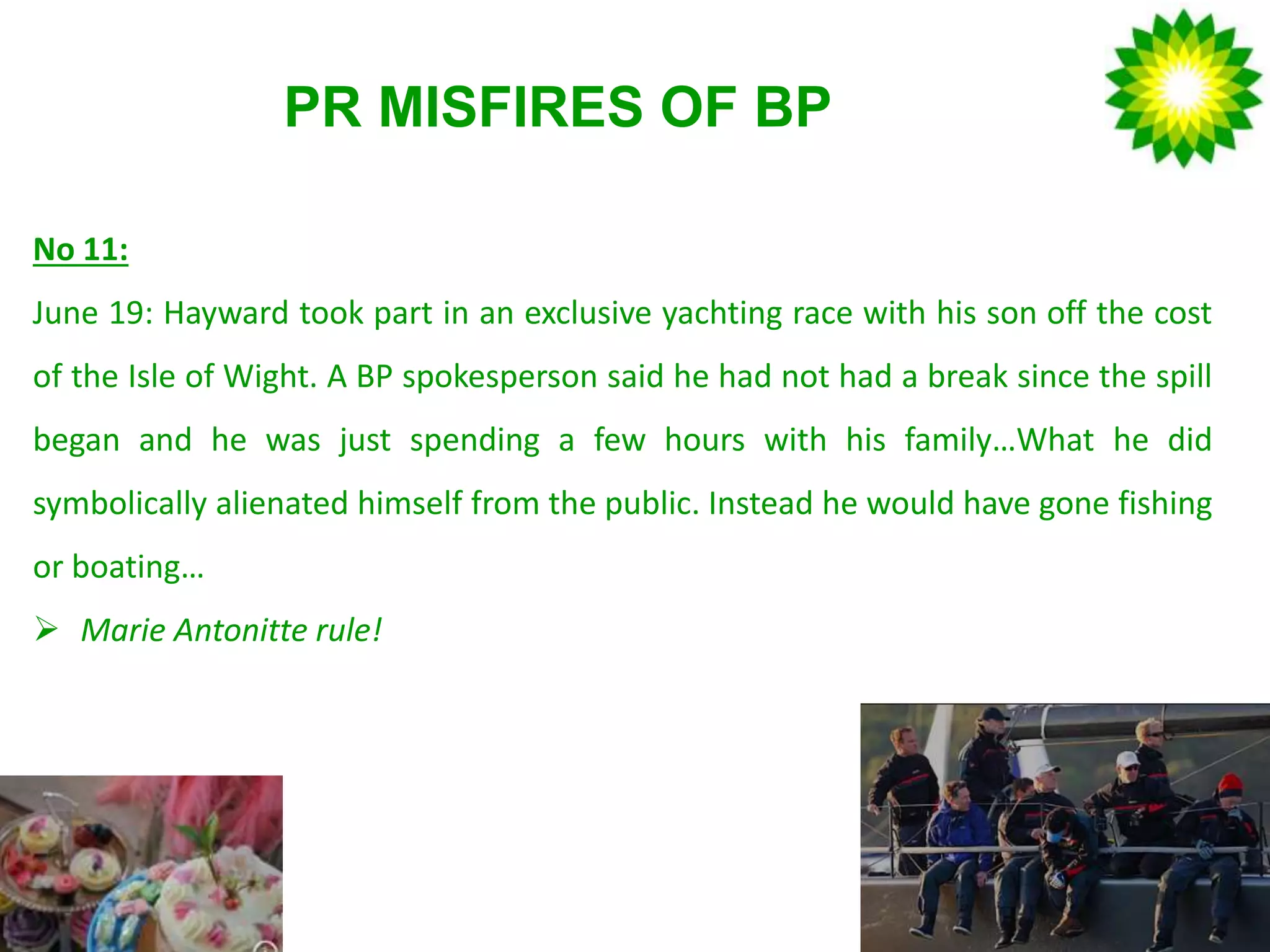 PR MISFIRES OF BP
No 11:
June 19: Hayward took part in an exclusive yachting race with his son off the cost
of the Isle of Wight. A BP spokesperson said he had not had a break since the spill
began and he was just spending a few hours with his family…What he did
symbolically alienated himself from the public. Instead he would have gone fishing
or boating…
 Marie Antonitte rule!
 