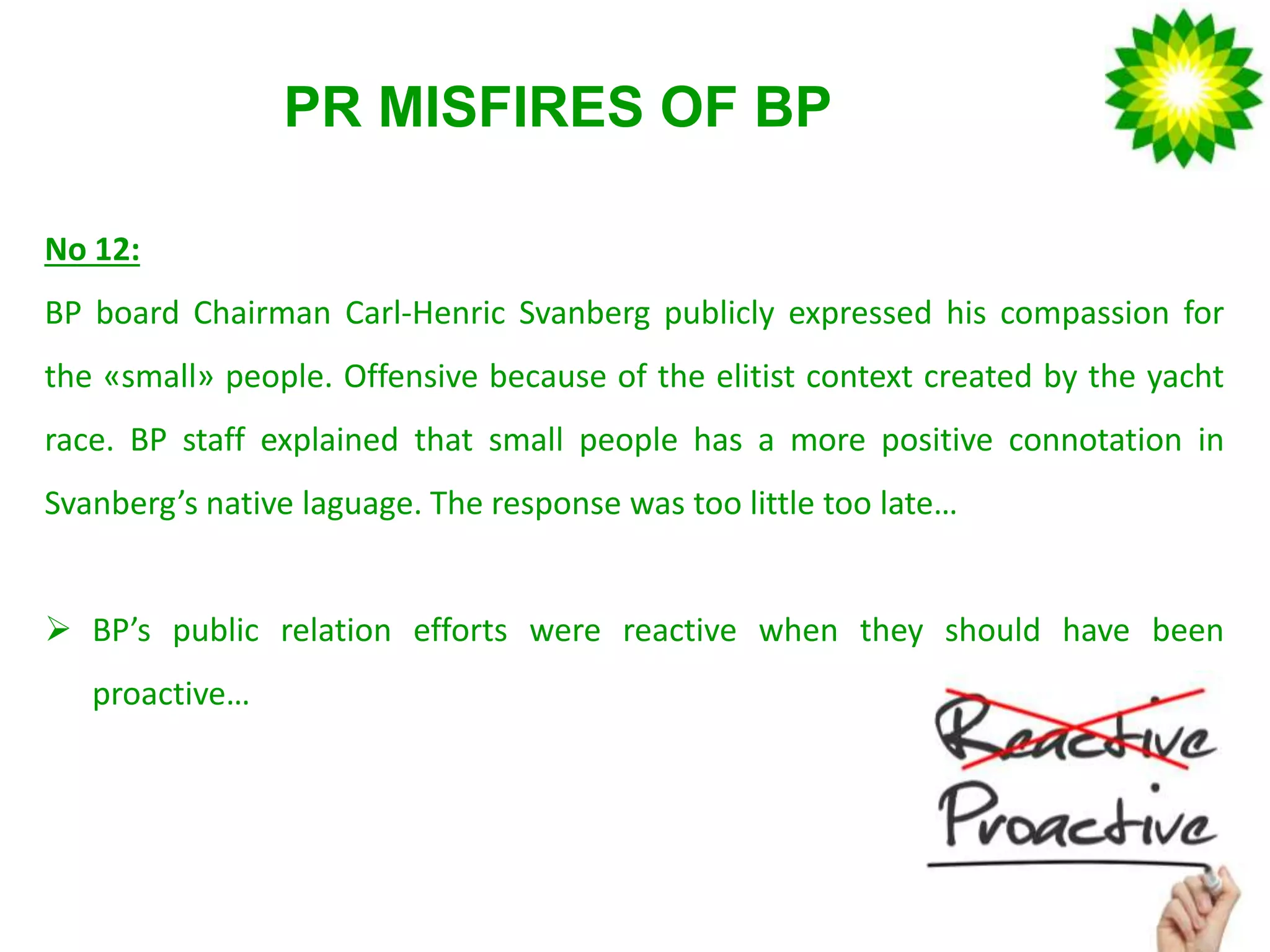 PR MISFIRES OF BP
No 12:
BP board Chairman Carl-Henric Svanberg publicly expressed his compassion for
the «small» people. Offensive because of the elitist context created by the yacht
race. BP staff explained that small people has a more positive connotation in
Svanberg’s native laguage. The response was too little too late…
 BP’s public relation efforts were reactive when they should have been
proactive…
 