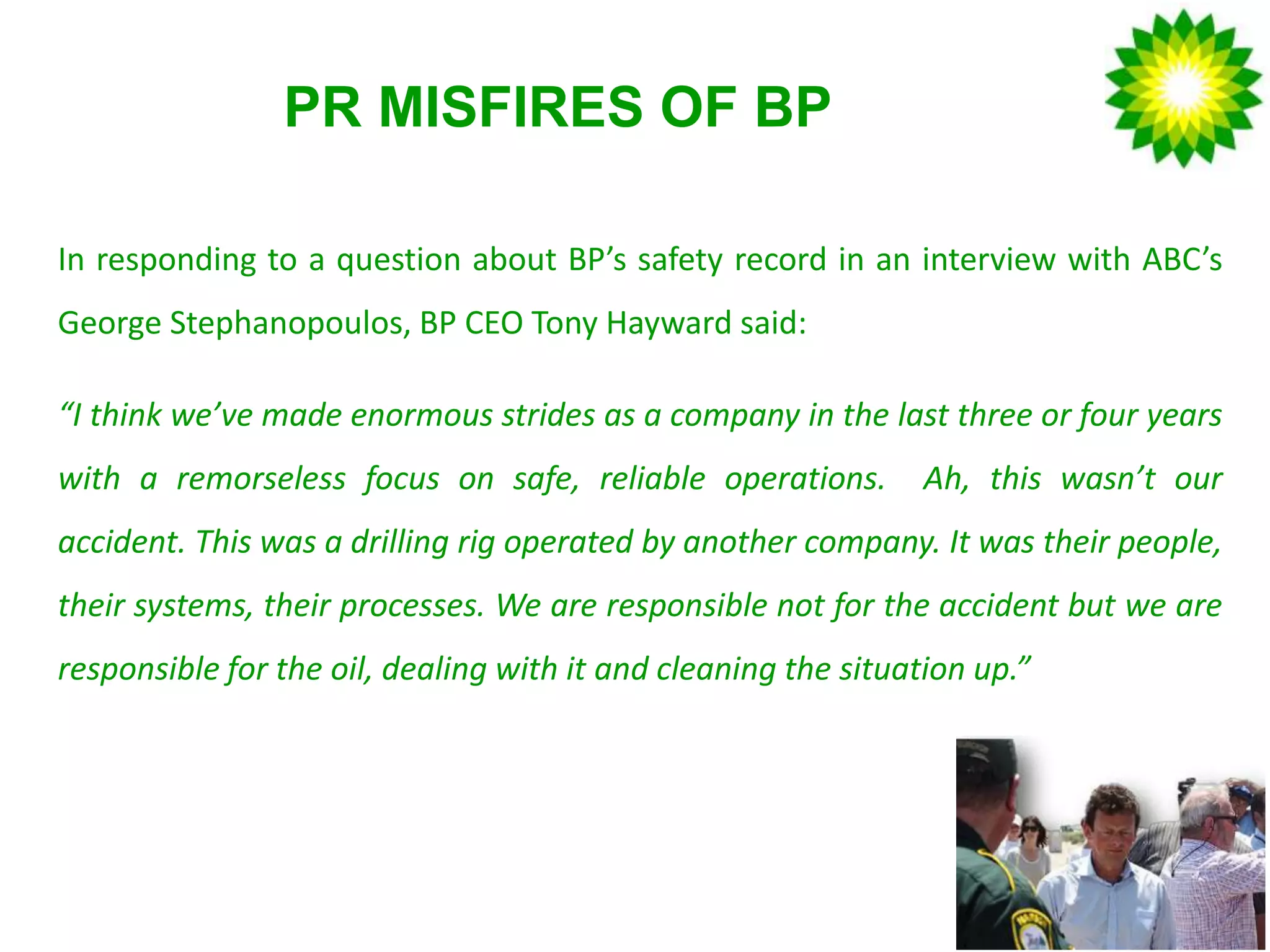 PR MISFIRES OF BP
In responding to a question about BP’s safety record in an interview with ABC’s
George Stephanopoulos, BP CEO Tony Hayward said:
“I think we’ve made enormous strides as a company in the last three or four years
with a remorseless focus on safe, reliable operations. Ah, this wasn’t our
accident. This was a drilling rig operated by another company. It was their people,
their systems, their processes. We are responsible not for the accident but we are
responsible for the oil, dealing with it and cleaning the situation up.”
 