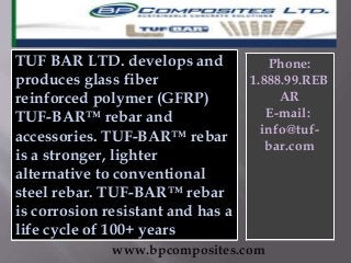 TUF BAR LTD. develops and
produces glass fiber
reinforced polymer (GFRP)
TUF-BAR™ rebar and
accessories. TUF-BAR™ rebar
is a stronger, lighter
alternative to conventional
steel rebar. TUF-BAR™ rebar
is corrosion resistant and has a
life cycle of 100+ years
www.bpcomposites.com
Phone:
1.888.99.REB
AR
E-mail:
info@tuf-
bar.com
 