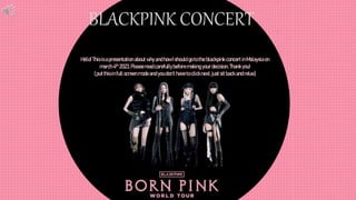 BLACKPINK CONCERT
Hello! Thisisapresentation about whyand how Ishould go to the blackpink concert inMalaysiaon
march4th 2023.Pleaseread carefullybeforemaking your decision. Thankyou!
(put thisinfull screenmode and you don’t haveto clicknext, just sitback and relax)
 