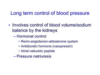 Long term control of blood pressure
• Involves control of blood volume/sodium
balance by the kidneys
– Hormonal control
• Renin-angiotensin-aldosterone system
• Antidiuretic hormone (vasopressin)
• Atrial natiuretic peptide
– Pressure natriuresis
 