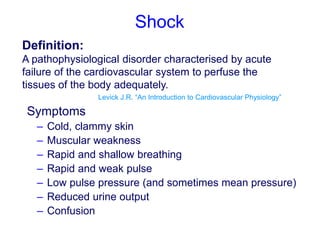 Shock
Definition:
A pathophysiological disorder characterised by acute
failure of the cardiovascular system to perfuse the
tissues of the body adequately.
Levick J.R. “An Introduction to Cardiovascular Physiology”
Symptoms
– Cold, clammy skin
– Muscular weakness
– Rapid and shallow breathing
– Rapid and weak pulse
– Low pulse pressure (and sometimes mean pressure)
– Reduced urine output
– Confusion
 