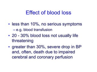 Effect of blood loss
• less than 10%, no serious symptoms
– e.g. blood transfusion
• 20 - 30% blood loss not usually life
threatening
• greater than 30%, severe drop in BP
and, often, death due to impaired
cerebral and coronary perfusion
 