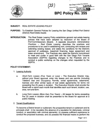 San Diego Unified Port D ^ r ^




  '^o ***** <^
                                                        BPC Policy l^o. 355


SUBJECT:          REAL ESTATE LEASING POLICY

PURPOSE; To Establish General Policies for Leasing the San Diego Unified Port District
         (District) Real Estate Assets

INTRODUCTION:           The Real Estate Leasing Policy establishes general real estate leasing
                        policies that have been adopted by resolution of the Board of
                        Port Commissioners (Board). A separate document, Administrative
                        Practices - Real Estate Leasing, describes the practices and
                        procedures to be used in establishing rent, conducting rent reviews and
                        extending existing leases; and states the conditions for the District's
                        approval of subleases, leasehold financing, lease assignment and
                        lease amendment. The Practices also state the District's commitment
                        to meet and confer in good faith with the San Diego Port Tenants
                        Association (SDPTA) regarding changes to the Practices and to
                        conduct a public workshop on the changes when requested by the
                        SDPTA.

POLICY STATEMENT:

   1. Leasing Authority

       a.         Stiort-Tenv Leases (Five Years or Less) - The Executive Director may,
                  without prior Board approval, enter into leases and use permits (including
                  Tideland Use and Occupancy Permits, rental agreements, easements,
                  licenses and other similar types of real estate agreements) for terms not
                  exceeding five (5) years in duration. The Executive Director shall provide the
                  Board with a report each month that identifies each such tenant, location, use,
                  area, rent and term.

       b.         Long-Term Leases (More than Five Years) - All leases for terms exceeding
                  five (5) years in duration shall be presented to the Board for approval at a
                  public meeting.

   2. Tenant Qualifications

       To become a District tenant or subtenant, the prospective tenant or subtenant and its
       principals shall: (i) be reputable (the absence of a reputation for dishonesty, criminal
       conduct, or association with criminal elements); (ii) possess sufficient experience to
       conduct the proposed business; and (iii) possess the financial means to perform the
                                                                                       Page 1 of 3
 