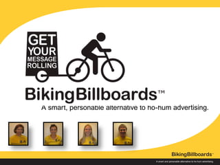 ™


                                                                        A smart and personable alternative to ho-hum advertising.




A smart and personable alternative to ho-hum advertising.


™




                                                            ™
                                   A smart,billboard advertising
                                     bicycle personable alternative to ho-hum advertising.
                                                                        A smart and personable alternative to ho-hum advertising.




                                                                                                                               ™


                                                                        A smart and personable alternative to ho-hum advertising.
 