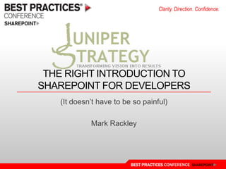 Clarity. Direction. Confidence.




 THE RIGHT INTRODUCTION TO
SHAREPOINT FOR DEVELOPERS
   (It doesn‟t have to be so painful)

            Mark Rackley




                         BEST PRACTICES CONFERENCE SHAREPOINT
 