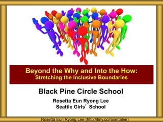 Black Pine Circle School
Rosetta Eun Ryong Lee
Seattle Girls’ School
Beyond the Why and Into the How:
Stretching the Inclusive Boundaries
Rosetta Eun Ryong Lee (http://tiny.cc/rosettalee)
 