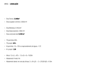 bpcs     ►   legislação




►►   Área Terreno: 3.840m²
►►   Área ocupada no terreno: 2.059,8 m²


►►   Área Biblioteca: 6.193,3m²
►►   Área Estacionamento: 2.065,7m²
►►   Área construída total: 8.259 m²


►►   TO permitida: 80%
►►   TO projeto: 54%
►►   IA permitido: 1,6 + 10% se reaproveitamento de águas = 1,72
►►   IA projeto: 1,50


►►   Altura: 1,5 x (L + AF) = 1,5 x (9 + 4) = 19,50m
►►   Afastamento Frontal: 4m
►►   Afastamento lateral: em uma das divisas: 2 + (H-L)/5 = 2 + (19,50-9)/5 = 4,10m
 