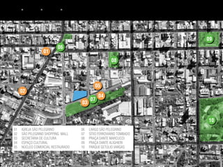 bpcs   ►   terreno ► entorno ► equipamentos




                                                                          09
                           06
                    01
                                                           08



                                                 05
       02
                                                   04
                                              07
                                       03


                                                                          10
 01    IGREJA SÃO PELEGRINO            06     LARGO SÃO PELEGRINO
 02    SÃO PELEGRINO SHOPPING MALL     07     SÍTIO FERROVIÁRIO TOMBADO
 03    SECRETARIA DE CULTURA           08     PRAÇA DANTE MARCUCCI
 04    ESPAÇO CULTURAL                 09     PRAÇA DANTE ALIGHIERI
 05    NÚCLEO COMERCIAL RESTAURADO     10     PARQUE GETÚLIO VARGAS
 