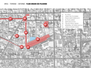 bpcs   ►   terreno   ►   ENTORNO ► plano urbano são pelegrino




                                                                01   AV. ITÁLIA
                                                                02   LARGO SÃO PELEGRINO
       01                       02                              03   PRAÇA DANTE MARCUCCI
                                                                04   AV. FEIJÓ JUNIOR
                                                                05   ABERTURA DE RUA
                                                                06   TRILHOS PRAÇA LINEAR
                                                         03     07   MEMORIAL DA SERRA GAÚCHA
                                                                08   LARGO ESTAÇÃO FÉRREA


                                 04
                 05
                                               08


                           06         07
 