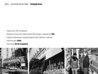 bpcs     ►   justificativa do tema        ►   situação atual




►►   Caxias do Sul: 435 mil habitantes;
►►   Biblioteca funciona junto à Casa de Cultura Percy Vargas, inaugurada em 1983;
►►   Espaço foi reduzido para comportar direção do teatro, telecentro e memorial;
►►   Área física atual: 435m² ;
►►   Acervo atual: 90 mil exemplares;
 