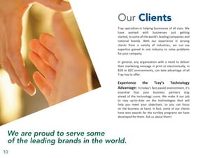 10
Our Clients
Tray specializes in helping businesses of all sizes. We
have worked with businesses just getting
started, to some of the world’s leading companies and
national brands. With our experience in serving
clients from a variety of industries, we can use
expertise gained in one industry to solve problems
for your company.
In general, any organization with a need to deliver
their marketing message in print or electronically, in
B2B or B2C environments, can take advantage of all
Tray has to offer.
Experience the Tray’s Technology
Advantage: In today’s fast-paced environment, it’s
essential that your business partners stay
ahead of the technology curve. We make it our job
to stay up-to-date on the technologies that will
help you meet your objectives, so you can focus
on the business at hand. In fact, some of our clients
have won awards for the turnkey programs we have
developed for them. Ask us about them!
We are proud to serve some
of the leading brands in the world.
 