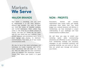 12
Markets
We Serve
MAJOR BRANDS
Your brand is everything, and you need
to communicate it in the most attractive,
efficient way possible. You want to stand
out from the clutter of lookalike products
and me-too techniques. That’s where Tray
comes in. We bring you an infinite amount of
choices, and help you choose the one that’s
right for your brand and your audience. From
printed materials and promotional items, to in
store signage and displays, to electronic
communications, Tray covers all of your brand
communications needs.
We stay on top of the latest technologies and
techniques to create in-person and on-line
brand experiences that will make you stand
out. Then we make sure you have consistency
across all mediums and distribution channels.
Choose Tray, where your brand is in good
hands.
NON - PROFITS
Associations, charities and member
organizations have unique needs, and nobody
understands them better than Tray. Amid
budget cuts, reduced donations and declines in
memberships, we have developed a unique
understanding of your challenges and have
created solutions to address them.
We will show you ways to stretch your
marketing spend, while communicating
attractively and effectively to your constituents.
From membership renewals and acquisition
campaigns, to your convention premiums and
marketing materials, you can count on Tray to
help you spread your message and advance
your mission.
 