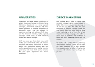 UNIVERSITIES
Universities are facing heated competition to
attract students and secure enrollments. Savvy
Admissions departments are using targeted
campaigns, personalized brochures and cross
media promotions to improve applications to
admissions ratios. Tray has decades of
experience working with colleges of all sizes,
and has developed attractive, highly targeted
campaigns which speak to each individual
student with relevant messages.
We’ll also show you how direct mail, social
media, and Personalized URLs will increase
donations and improve participation in alumni
events. Our promotional products give you
endless possibilities to reward loyalty, promote
your team, and create fresh revenue streams
for your sports department and alumni
association.
DIRECT MARKETING
Any company with a need to deliver their
marketing message in print or electronically, in
B2B or B2C environments, can take advantage of
all Tray has to offer. We offer the latest
techniques to maintain customer dialog and
drive results: direct mail, email, online or social
media marketing or all of them for a fully
integrated marketing campaign. Tray offers a
robust array of platforms and capabilities to
handle any direct marketing program you can
envision.
We finish it with a number of turnkey lettershop
and fulfillment solutions, where we can offer
the exact capabilities to fit your program.
From creative design to delivery, Tray has the
expertise and unlimited resources to get the
job done.
13
 