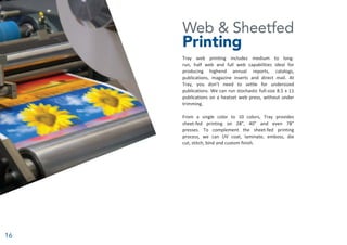 16
Web & Sheetfed
Printing
Tray web printing includes medium to long-
run, half web and full web capabilities ideal for
producing highend annual reports, catalogs,
publications, magazine inserts and direct mail. At
Tray, you don’t need to settle for undersized
publications. We can run stochastic full-size 8.5 x 11
publications on a heatset web press, without under
trimming.
From a single color to 10 colors, Tray provides
sheet-fed printing on 28”, 40” and even 78”
presses. To complement the sheet-fed printing
process, we can UV coat, laminate, emboss, die
cut, stitch, bind and custom finish.
 