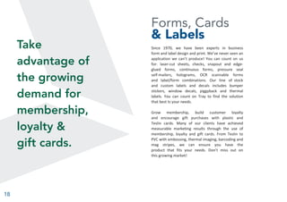 18
Forms, Cards
& Labels
Since 1970, we have been experts in business
form and label design and print. We’ve never seen an
application we can’t produce! You can count on us
for: laser-cut sheets, checks, snapout and edge-
glued forms, continuous forms, pressure seal
self-mailers, holograms, OCR scannable forms
and label/form combinations. Our line of stock
and custom labels and decals includes bumper
stickers, window decals, piggyback and thermal
labels. You can count on Tray to find the solution
that best ts your needs.
Grow membership, build customer loyalty
and encourage gift purchases with plastic and
Teslin cards. Many of our clients have achieved
measurable marketing results through the use of
membership, loyalty and gift cards. From Teslin to
PVC with embossing, thermal imaging, barcoding and
mag stripes, we can ensure you have the
product that fits your needs. Don’t miss out on
this growing market!
Take
advantage of
the growing
demand for
membership,
loyalty &
gift cards.
 