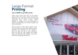 Large Format
Printing
Say it LARGE to get BIG results.
Vehicle wraps. Retail walls. Point of sale displays.
Signage. These are tall orders, indeed. And when you
need them, you can count on Tray to provide
outstanding large format printing options.
Whether it’s signage for in-store promotions, or
banners for trade shows, Tray is here to support your
brand in a BIG WAY.
With thousands of large format projects under
our belt, we’ll step you through planning, design,
production and installation, so your project is
done the right way and to your satisfaction.
We’ll also help you with signage and display
options, matching the right hardware to your sign
dimensions and lighting requirements.
19
 