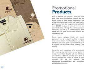 22
Promotional
Products
Want to enhance your company’s brand and build
your client base? Promotional Products are the
perfect ticket for trade shows, conventions, and
product launches. Or use them to say “thank you for
your business.” Let your imagination run wild with
over 850,000 products to choose from in our
convenient online ordering site. And for your own
employees, we’ll set up an online Company Store
where they can order your branded products for
their personal use.
Sports teams, colleges, Greek and alumni
associations use promotional products to create
new revenue streams from fans who want to show
their team and school spirit. Tray will even set up an
eCommerce site to handle online ordering and
shipping.
Non-profits and associations offer promotional
items as incentives to donate to your cause or
renew memberships. Coupled with our Mailshop
and TrueShip fulfillment services, you’ll have a
turnkey program that covers all aspects of your
campaign: the Ask, the Response, the
personalized Acknowledgment and Recognition
with a back end premium.
 