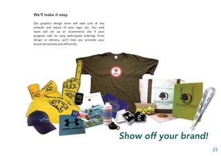 We’ll make it easy.
Our graphics design team will take care of any
artwork and layout of your logo, etc. Our web
team will set up an eCommerce site if your
program calls for easy web-based ordering. From
design to delivery, we’ll help you promote your
brand attractively and efficiently.
Show off your brand!
23
 