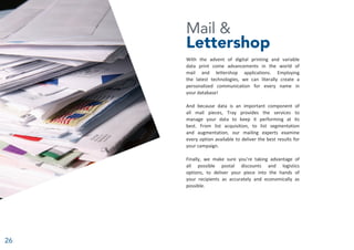 26
Mail &
Lettershop
With the advent of digital printing and variable
data print come advancements in the world of
mail and lettershop applications. Employing
the latest technologies, we can literally create a
personalized communication for every name in
your database!
And because data is an important component of
all mail pieces, Tray provides the services to
manage your data to keep it performing at its
best. From list acquisition, to list segmentation
and augmentation, our mailing experts examine
every option available to deliver the best results for
your campaign.
Finally, we make sure you’re taking advantage of
all possible postal discounts and logistics
options, to deliver your piece into the hands of
your recipients as accurately and economically as
possible.
 