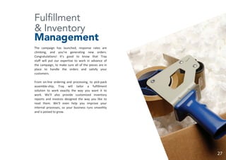 Fulfillment
& Inventory
Management
The campaign has launched, response rates are
climbing, and you’re generating new orders.
Congratulations! It’s good to know that Tray
staff will put our expertise to work in advance of
the campaign, to make sure all of the pieces are in
place to handle the orders and satisfy your
customers.
From on-line ordering and processing, to pick-pack
assemble-ship, Tray will tailor a fulfillment
solution to work exactly the way you want it to
work. We’ll also provide customized inventory
reports and invoices designed the way you like to
read them. We’ll even help you improve your
internal processes, so your business runs smoothly
and is poised to grow.
27
 