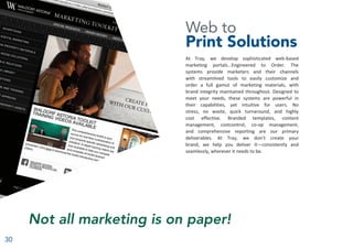 30
Web to
Print Solutions
At Tray, we develop sophisticated web-based
marketing portals...Engineered to Order. The
systems provide marketers and their channels
with streamlined tools to easily customize and
order a full gamut of marketing materials, with
brand integrity maintained throughout. Designed to
meet your needs, these systems are powerful in
their capabilities, yet intuitive for users. No
stress, no waste, quick turnaround, and highly
cost effective. Branded templates, content
management, costcontrol, co-op management,
and comprehensive reporting are our primary
deliverables. At Tray, we don’t create your
brand, we help you deliver it—consistently and
seamlessly, wherever it needs to be.
Not all marketing is on paper!
 