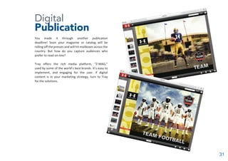 Digital
Publication
You made it through another publication
deadline! Soon your magazine or catalog will be
rolling off the presses and will hit mailboxes across the
country. But how do you capture audiences who
prefer to read on-line?
Tray offers the rich media platform, “Z-MAG,”
used by some of the world’s best brands. It’s easy to
implement, and engaging for the user. If digital
content is in your marketing strategy, turn to Tray
for the solutions.
31
 