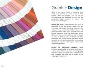 32
Graphic Design
Many of our clients choose to outsource their
design and graphics for some or all of their
projects. With Tray Graphics, you can rely on
our experience and knowledge to give you the
competitive edge necessary to become the
leader in your marketplace.
Design for print: Tray’s designers have years of
experience in not only graphic design, but also
in printing high quality marketing materials. Our
designers know what looks good on screen, and
more importantly, what looks good on press. Our
printing experience brings the value added benefit
of knowing the most cost effective way to design,
as well as produce your materials. At Tray,
throughout your creative process, the design will be
reviewed by print professionals who are conscious
of important concerns such as press requirements
and postal regulations.
Design for electronic delivery: Many
marketing programs call for a digital deliverable as
well as print. Whether you have a landing page,
electronic catalog or social media component to
your campaign, we know how to design for an
engaging user experience.
 