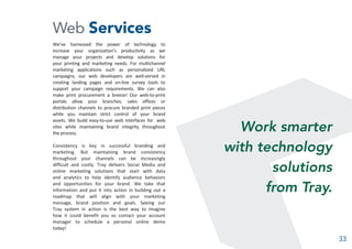 Web Services
We’ve harnessed the power of technology to
increase your organization’s productivity as we
manage your projects and develop solutions for
your printing and marketing needs. For multichannel
marketing applications such as personalized URL
campaigns, our web developers are well-versed in
creating landing pages and on-line survey tools to
support your campaign requirements. We can also
make print procurement a breeze! Our web-to-print
portals allow your branches, sales offices or
distribution channels to procure branded print pieces
while you maintain strict control of your brand
assets. We build easy-to-use web interfaces for web
sites while maintaining brand integrity throughout
the process.
Consistency is key in successful branding and
marketing. But maintaining brand consistency
throughout your channels can be increasingly
difficult and costly. Tray delivers Social Media and
online marketing solutions that start with data
and analytics to help identify audience behaviors
and opportunities for your brand. We take that
information and put it into action in building out a
roadmap that will align with your marketing
message, brand position and goals. Seeing our
Tray system in action is the best way to imagine
how it could benefit you so contact your account
manager to schedule a personal online demo
today!
Work smarter
with technology
solutions
from Tray.
33
 